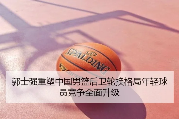 郭士强重塑中国男篮后卫轮换格局年轻球员竞争全面升级